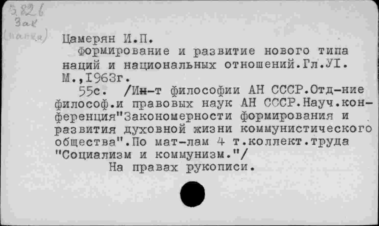 ﻿Зл^1
Цамерян И.П.
Формирование и развитие нового типа наций и национальных отношений.Гл.У1. М.,1963г.
55с. /Ин-т философии АН СССР.Отд-ние философ.и правовых наук АН СССР.Науч.кон-ференция"3акономерности формирования и развития духовной жизни коммунистического общества".По мат-лам 4 т.коллект.труда "Социализм и коммунизм."/
На правах рукописи.